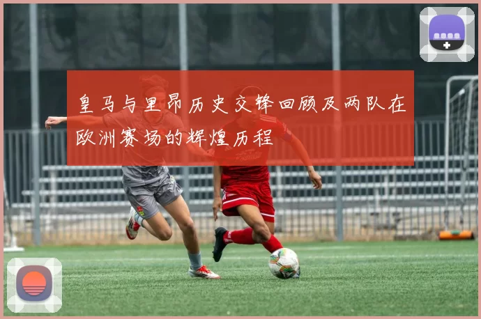 皇马与里昂历史交锋回顾及两队在欧洲赛场的辉煌历程
