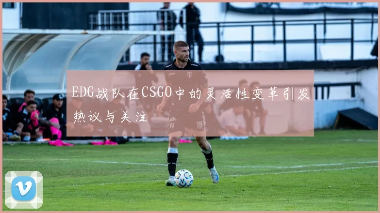 EDG战队在CSGO中的灵活性变革引发热议与关注