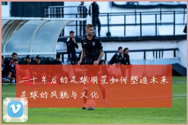 二十年后的足球明星如何塑造未来足球的风貌与文化