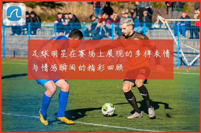 足球明星在赛场上展现的多样表情与情感瞬间的精彩回顾