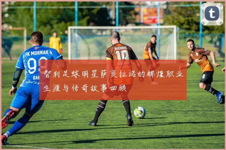 智利足球明星萨莫拉诺的辉煌职业生涯与传奇故事回顾