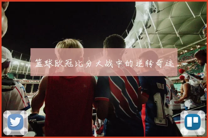 篮球欧冠比分大战中的逆转奇迹