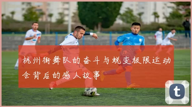 杭州街舞队的奋斗与蜕变极限运动会背后的感人故事