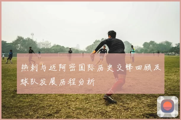 热刺与迈阿密国际历史交锋回顾及球队发展历程分析