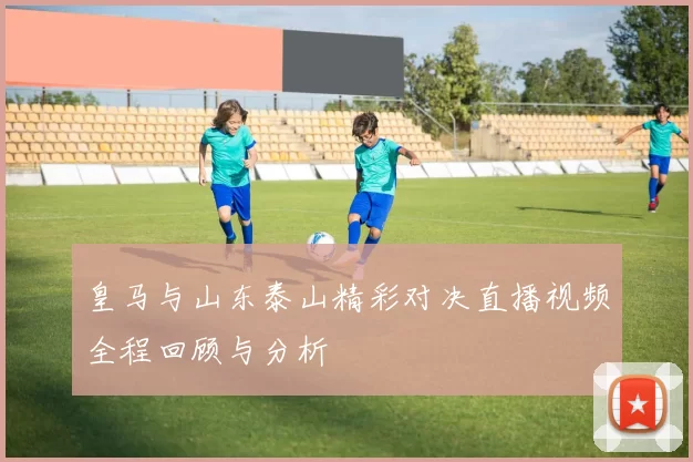 皇马与山东泰山精彩对决直播视频全程回顾与分析
