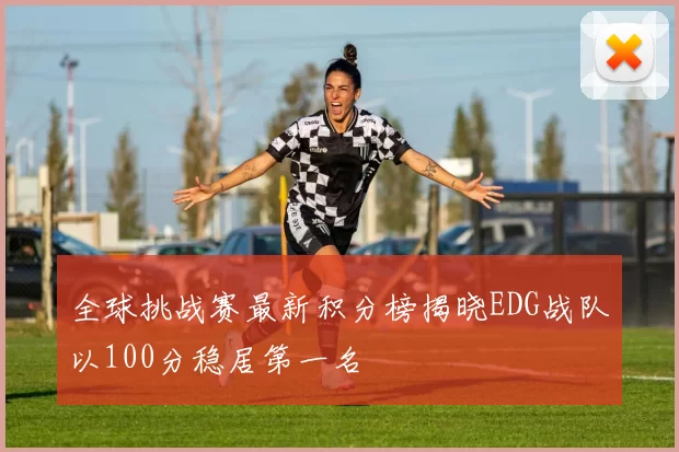 全球挑战赛最新积分榜揭晓EDG战队以100分稳居第一名
