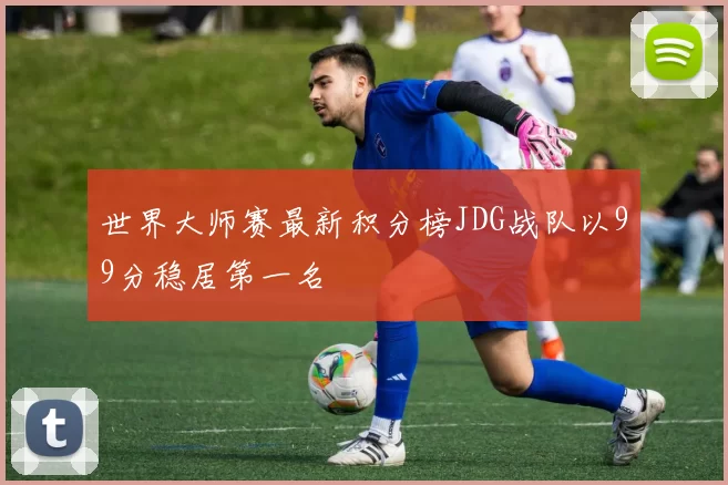 世界大师赛最新积分榜JDG战队以99分稳居第一名
