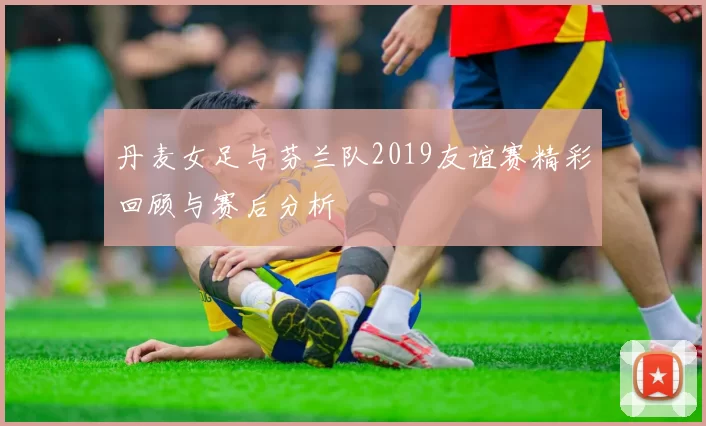 丹麦女足与芬兰队2019友谊赛精彩回顾与赛后分析