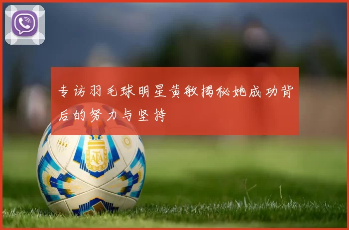 专访羽毛球明星黄敏揭秘她成功背后的努力与坚持