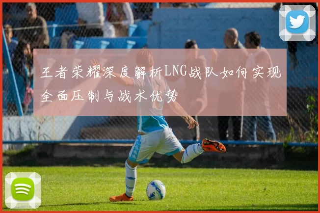 王者荣耀深度解析LNG战队如何实现全面压制与战术优势