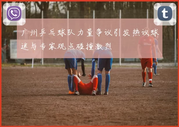 广州乒乓球队力量争议引发热议球迷与专家观点碰撞激烈
