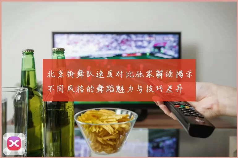 北京街舞队速度对比独家解读揭示不同风格的舞蹈魅力与技巧差异