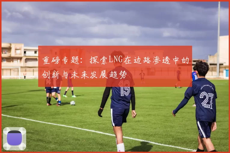重磅专题：探索LNG在边路渗透中的创新与未来发展趋势