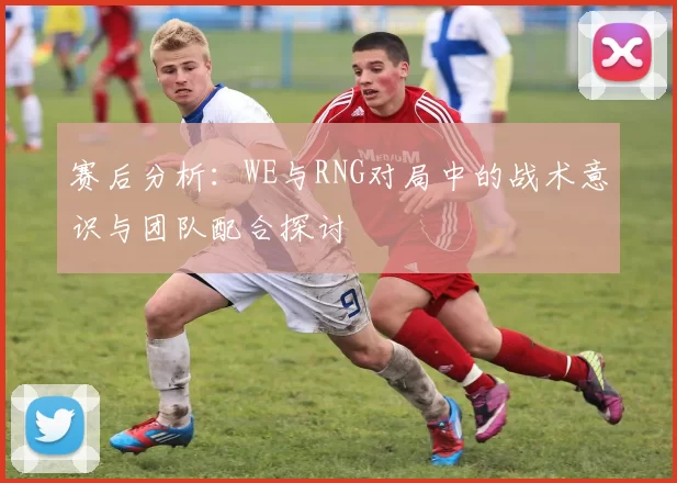 赛后分析：WE与RNG对局中的战术意识与团队配合探讨