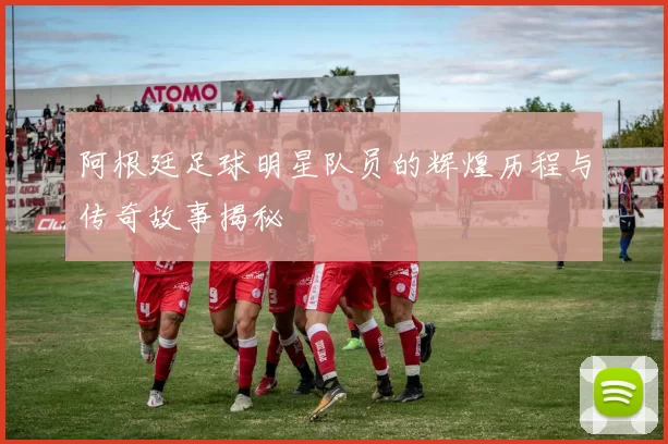 阿根廷足球明星队员的辉煌历程与传奇故事揭秘