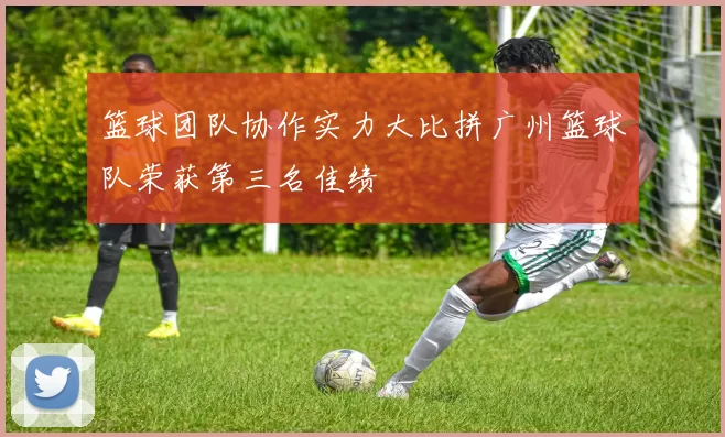 篮球团队协作实力大比拼广州篮球队荣获第三名佳绩
