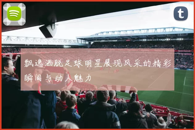 飘逸洒脱足球明星展现风采的精彩瞬间与动人魅力