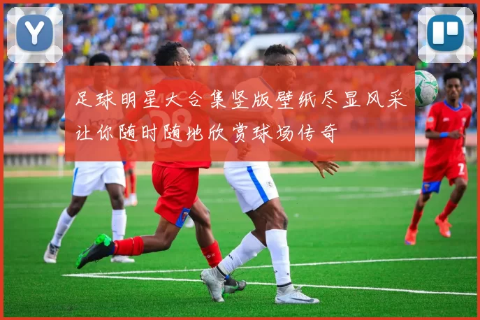 足球明星大合集竖版壁纸尽显风采让你随时随地欣赏球场传奇