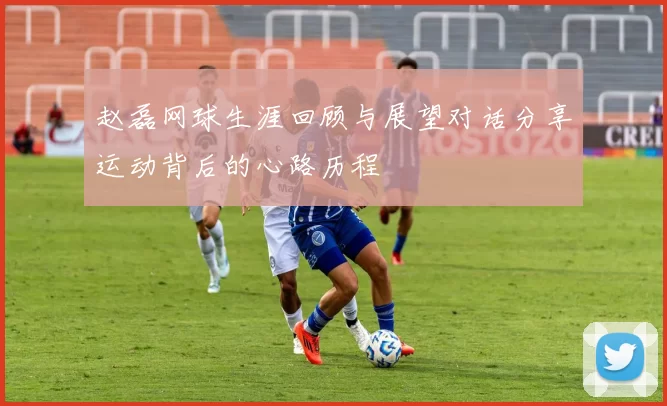 赵磊网球生涯回顾与展望对话分享运动背后的心路历程
