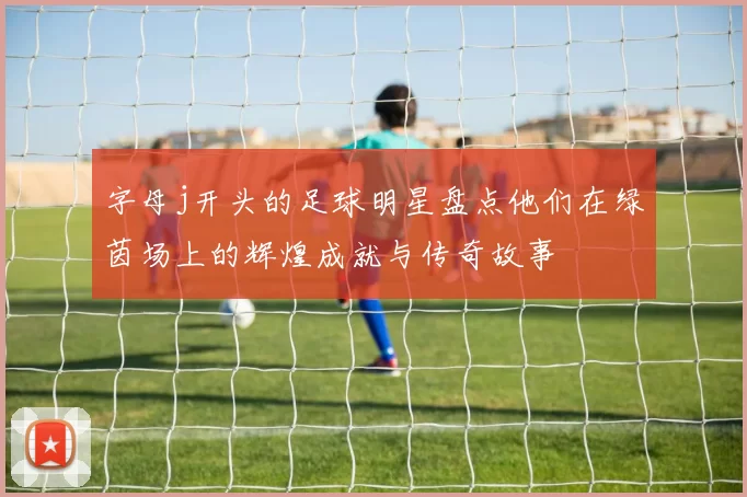 字母j开头的足球明星盘点他们在绿茵场上的辉煌成就与传奇故事