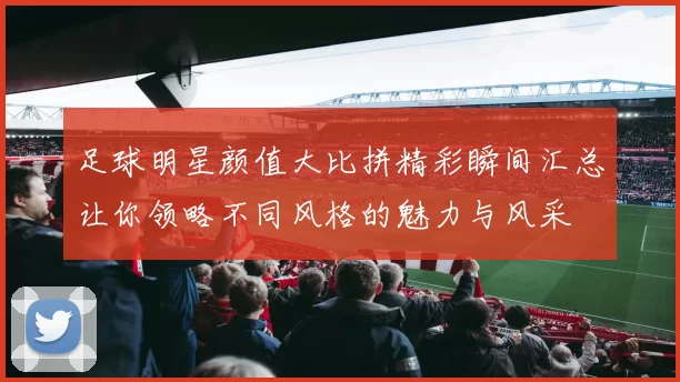 足球明星颜值大比拼精彩瞬间汇总让你领略不同风格的魅力与风采