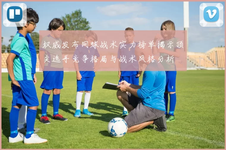权威发布网球战术实力榜单揭示顶尖选手竞争格局与战术风格分析
