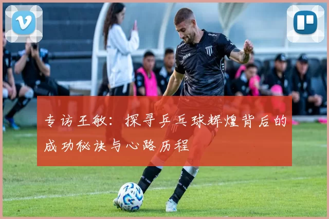 专访王敏：探寻乒乓球辉煌背后的成功秘诀与心路历程