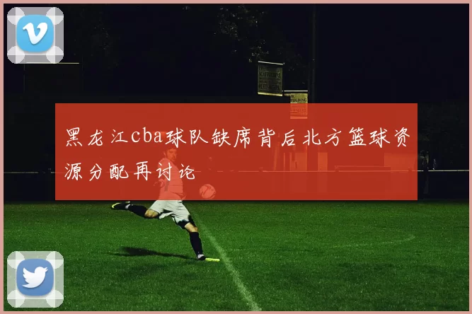 黑龙江cba球队缺席背后北方篮球资源分配再讨论