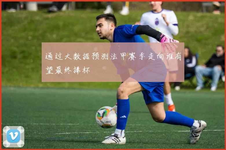 通过大数据预测法甲赛季走向谁有望最终捧杯