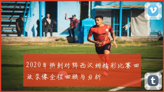 2020年热刺对阵西汉姆精彩比赛回放录像全程回顾与分析