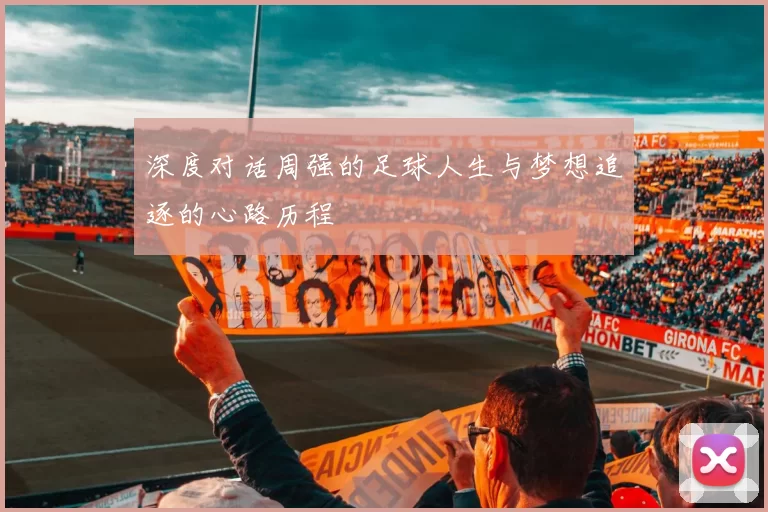 深度对话周强的足球人生与梦想追逐的心路历程