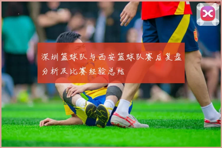 深圳篮球队与西安篮球队赛后复盘分析及比赛经验总结