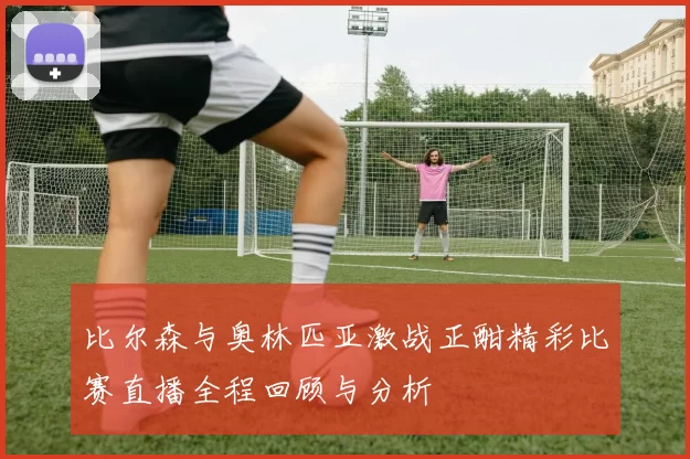 比尔森与奥林匹亚激战正酣精彩比赛直播全程回顾与分析