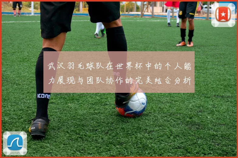 武汉羽毛球队在世界杯中的个人能力展现与团队协作的完美结合分析