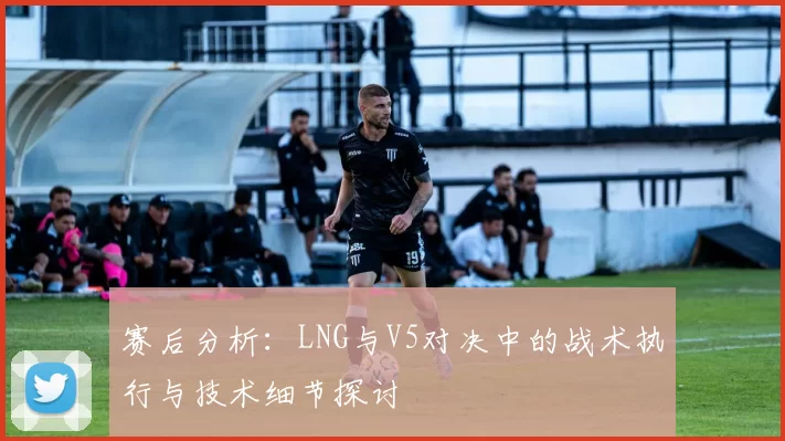 赛后分析：LNG与V5对决中的战术执行与技术细节探讨
