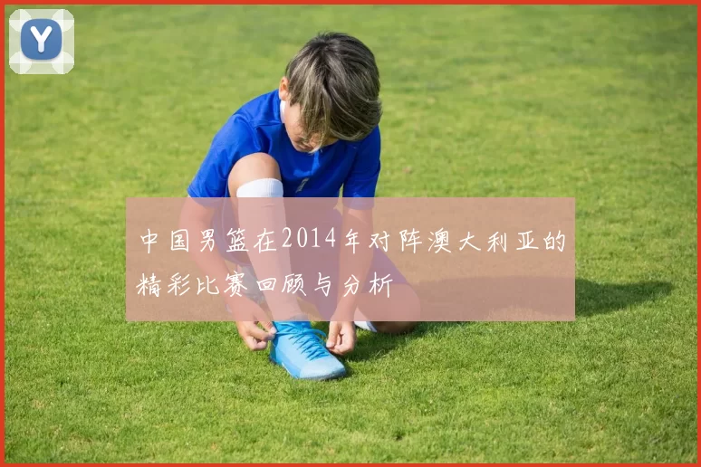 中国男篮在2014年对阵澳大利亚的精彩比赛回顾与分析