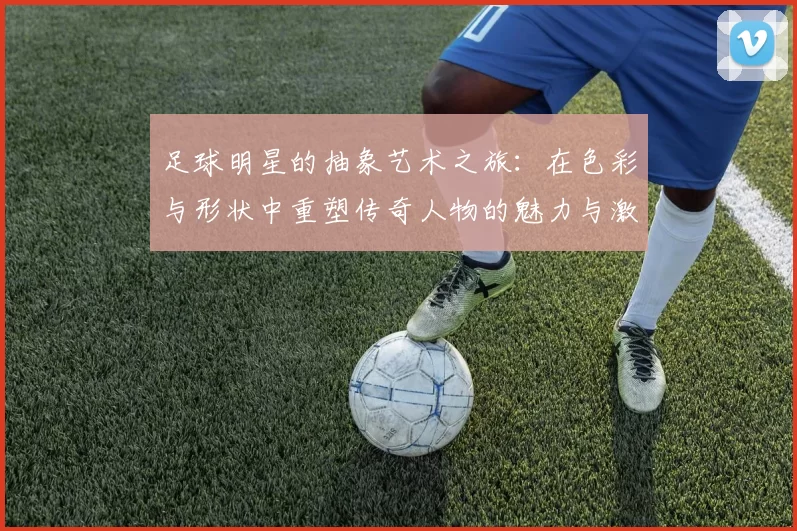 足球明星的抽象艺术之旅：在色彩与形状中重塑传奇人物的魅力与激情