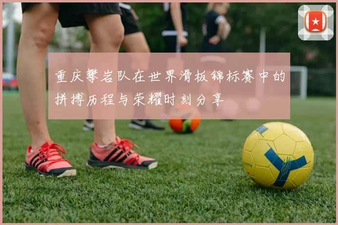 重庆攀岩队在世界滑板锦标赛中的拼搏历程与荣耀时刻分享