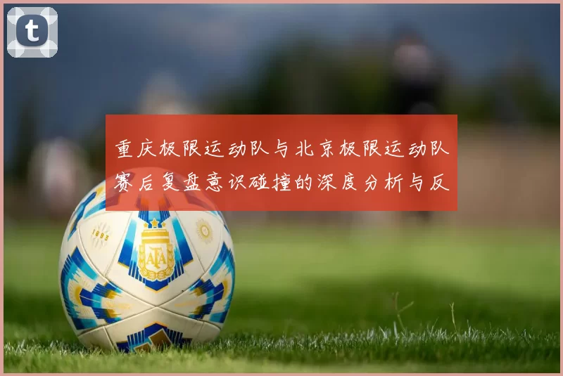 重庆极限运动队与北京极限运动队赛后复盘意识碰撞的深度分析与反思