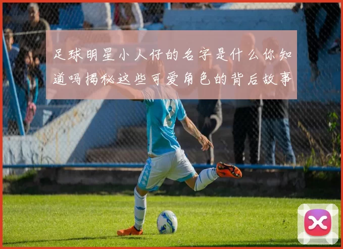 足球明星小人仔的名字是什么你知道吗揭秘这些可爱角色的背后故事