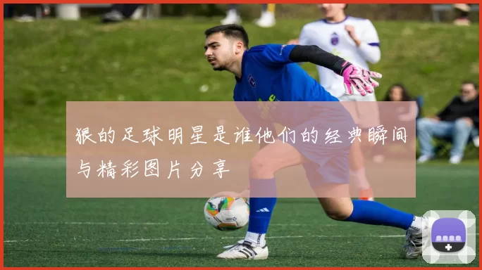 狠的足球明星是谁他们的经典瞬间与精彩图片分享