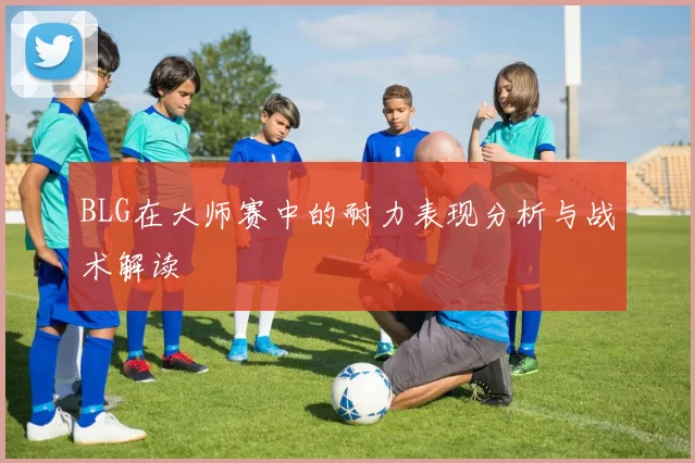 BLG在大师赛中的耐力表现分析与战术解读