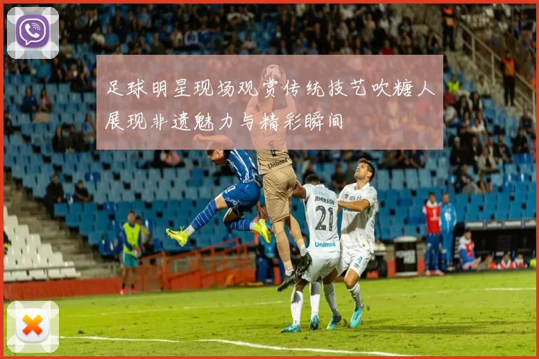 足球明星现场观赏传统技艺吹糖人展现非遗魅力与精彩瞬间