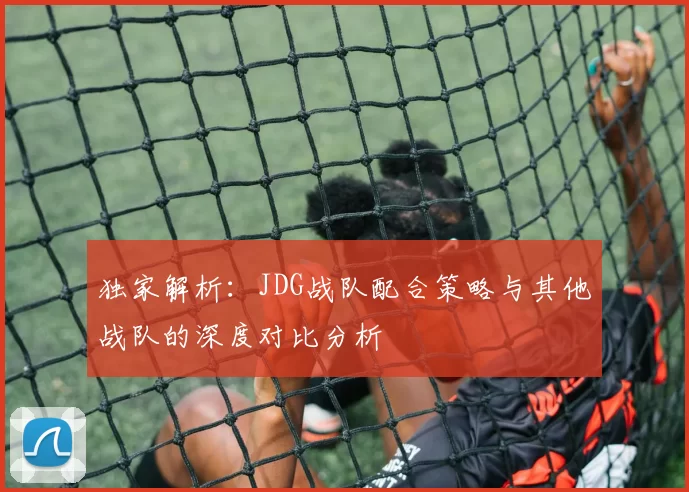 独家解析：JDG战队配合策略与其他战队的深度对比分析