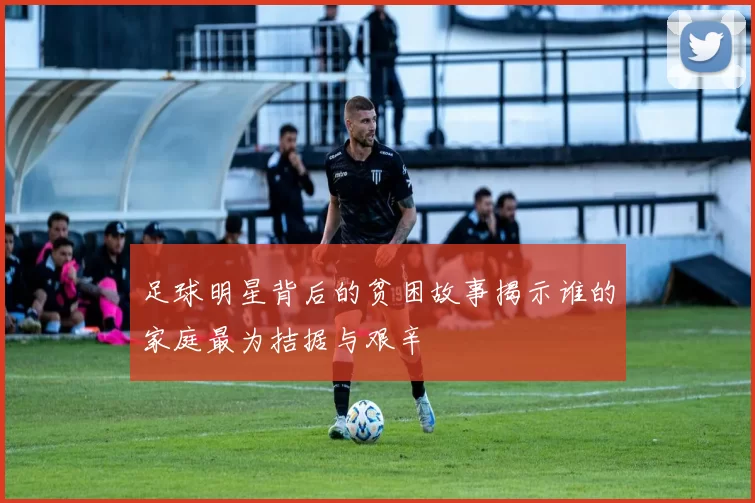 足球明星背后的贫困故事揭示谁的家庭最为拮据与艰辛