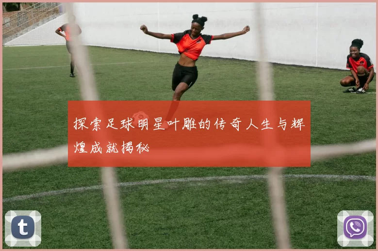 探索足球明星叶雕的传奇人生与辉煌成就揭秘