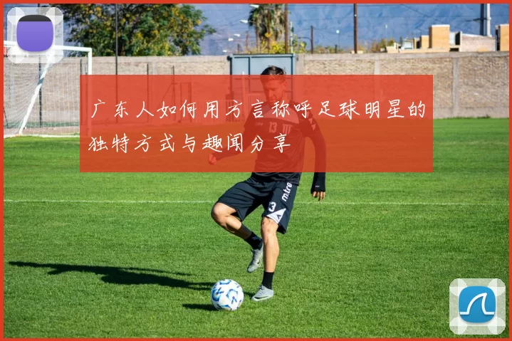 广东人如何用方言称呼足球明星的独特方式与趣闻分享