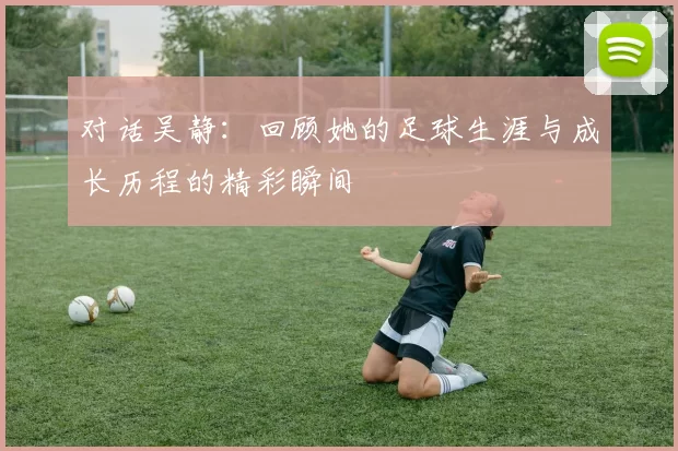 对话吴静：回顾她的足球生涯与成长历程的精彩瞬间