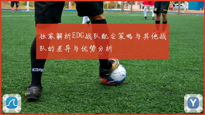 独家解析EDG战队配合策略与其他战队的差异与优势分析